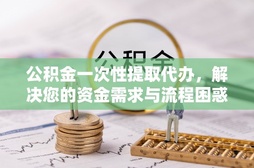 郧西公积金一次性提取代办，解决您的资金需求与流程困惑
