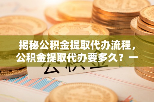 郧西揭秘公积金提取代办流程，公积金提取代办要多久？一文读懂