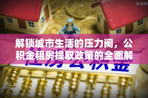 郧西解锁城市生活的压力阀，公积金租房提取政策的全面解析与实践指南