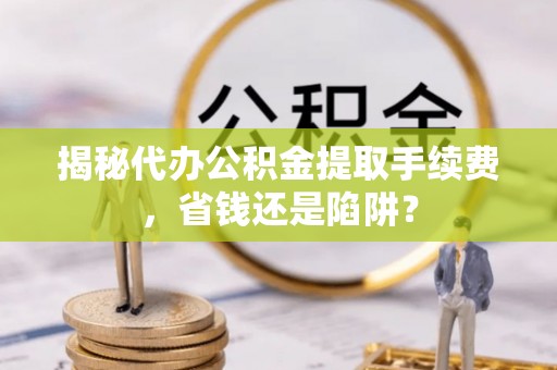 郧西揭秘代办公积金提取手续费，省钱还是陷阱？