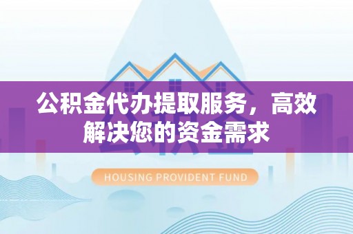 郧西公积金代办提取服务，高效解决您的资金需求
