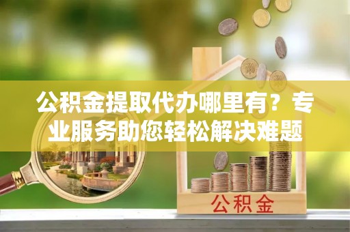 郧西公积金提取代办哪里有？专业服务助您轻松解决难题