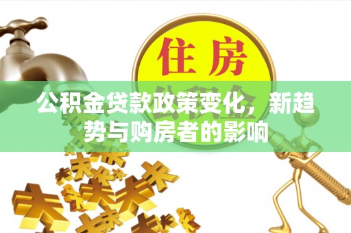 郧西公积金贷款政策变化，新趋势与购房者的影响