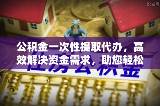郧西公积金一次性提取代办，高效解决资金需求，助您轻松应对生活难题