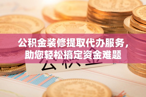 郧西公积金装修提取代办服务，助您轻松搞定资金难题
