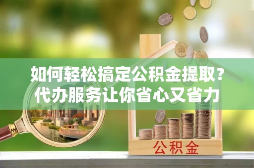 郧西如何轻松搞定公积金提取？代办服务让你省心又省力