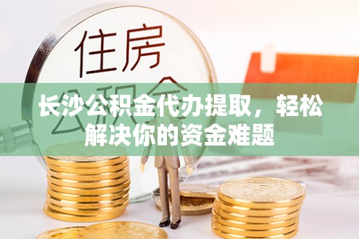 郧西长沙公积金代办提取，轻松解决你的资金难题
