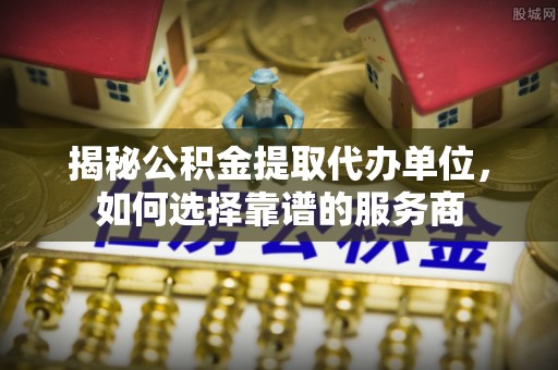 郧西揭秘公积金提取代办单位，如何选择靠谱的服务商