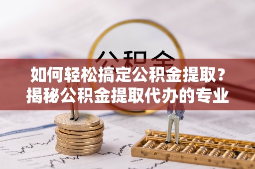 郧西如何轻松搞定公积金提取？揭秘公积金提取代办的专业服务