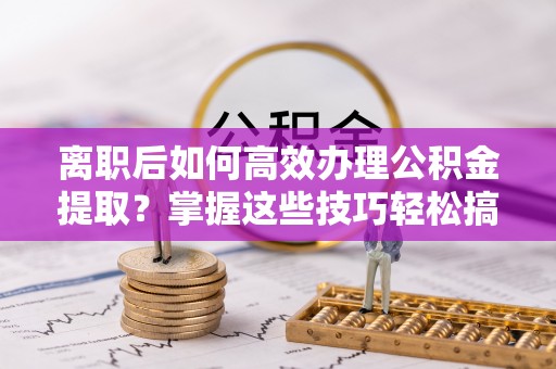 郧西离职后如何高效办理公积金提取？掌握这些技巧轻松搞定