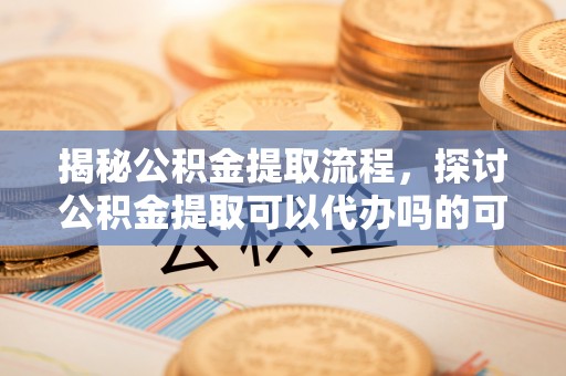 郧西揭秘公积金提取流程，探讨公积金提取可以代办吗的可行性与注意事项