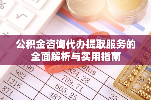 郧西公积金咨询代办提取服务的全面解析与实用指南
