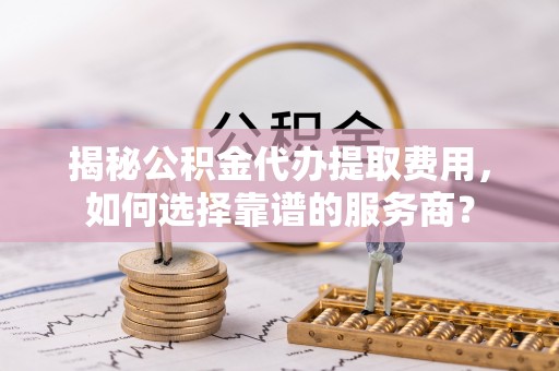 郧西揭秘公积金代办提取费用，如何选择靠谱的服务商？