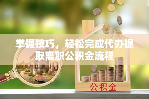 郧西掌握技巧，轻松完成代办提取离职公积金流程