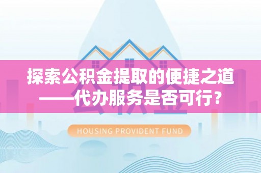 郧西探索公积金提取的便捷之道——代办服务是否可行？