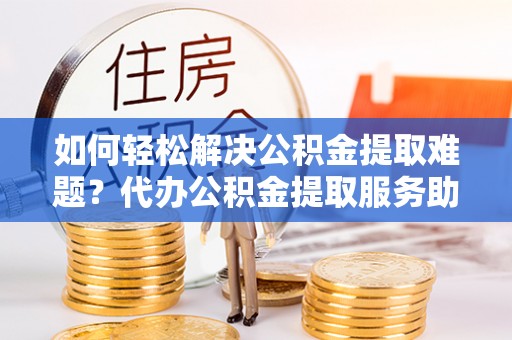郧西如何轻松解决公积金提取难题？代办公积金提取服务助您一臂之力