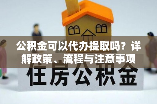 郧西公积金可以代办提取吗？详解政策、流程与注意事项