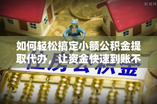 郧西如何轻松搞定小额公积金提取代办，让资金快速到账不是梦