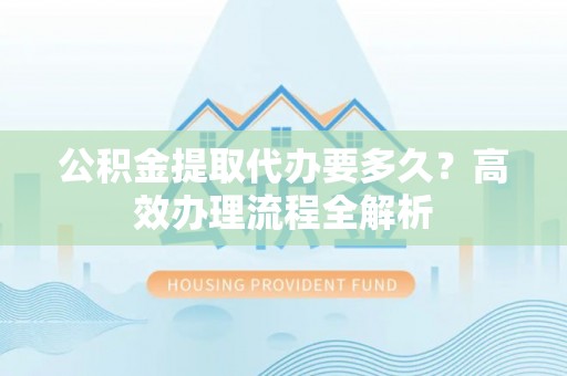 郧西公积金提取代办要多久？高效办理流程全解析