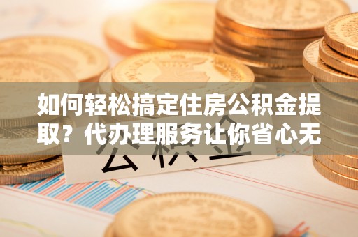郧西如何轻松搞定住房公积金提取？代办理服务让你省心无忧