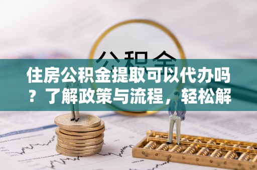 郧西住房公积金提取可以代办吗？了解政策与流程，轻松解决疑惑