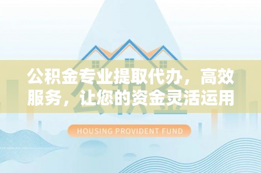 郧西公积金专业提取代办，高效服务，让您的资金灵活运用