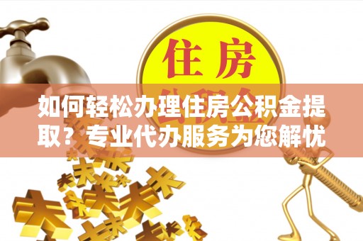 郧西如何轻松办理住房公积金提取？专业代办服务为您解忧