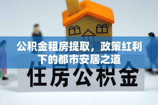 郧西公积金租房提取，政策红利下的都市安居之道