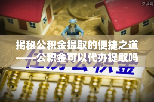 郧西揭秘公积金提取的便捷之道——公积金可以代办提取吗？