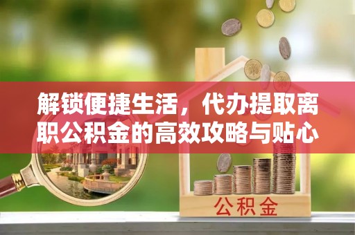 郧西解锁便捷生活，代办提取离职公积金的高效攻略与贴心建议