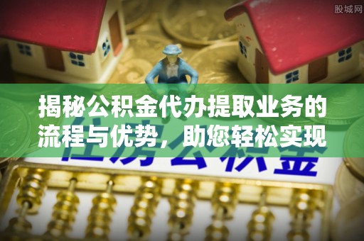 郧西揭秘公积金代办提取业务的流程与优势，助您轻松实现资金利用最大化