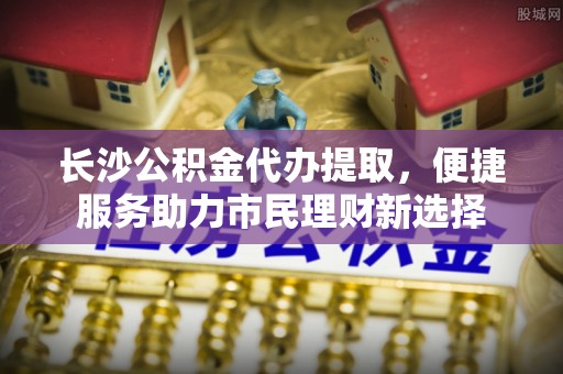 郧西长沙公积金代办提取，便捷服务助力市民理财新选择