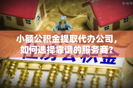 郧西小额公积金提取代办公司，如何选择靠谱的服务商？
