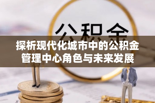 郧西探析现代化城市中的公积金管理中心角色与未来发展