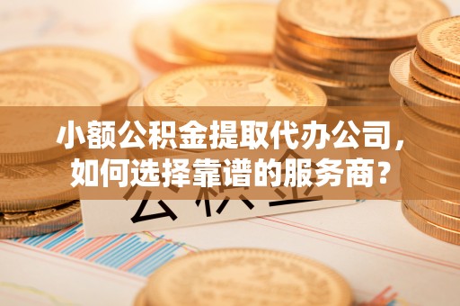 郧西小额公积金提取代办公司，如何选择靠谱的服务商？