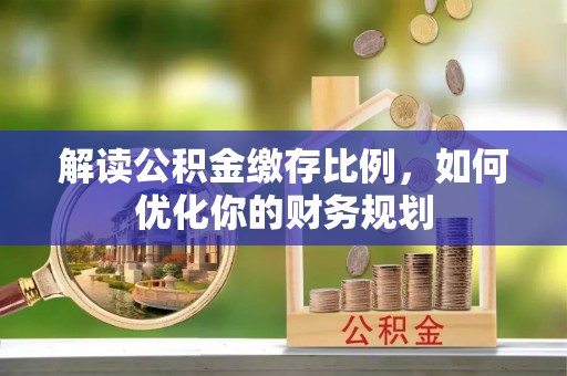 郧西解读公积金缴存比例，如何优化你的财务规划