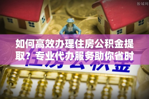 郧西如何高效办理住房公积金提取？专业代办服务助你省时省力