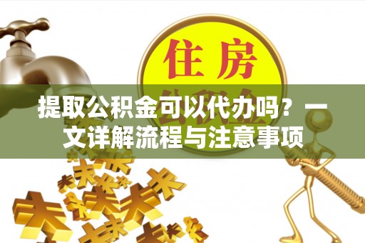 郧西提取公积金可以代办吗？一文详解流程与注意事项