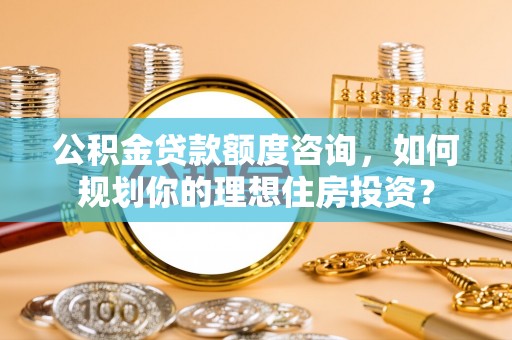 郧西公积金贷款额度咨询，如何规划你的理想住房投资？
