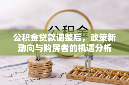 郧西公积金贷款调整后，政策新动向与购房者的机遇分析