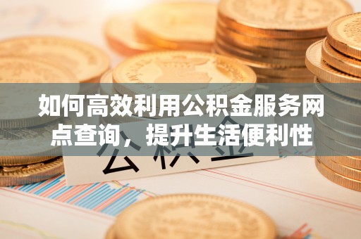 郧西如何高效利用公积金服务网点查询，提升生活便利性
