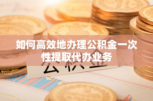 郧西如何高效地办理公积金一次性提取代办业务