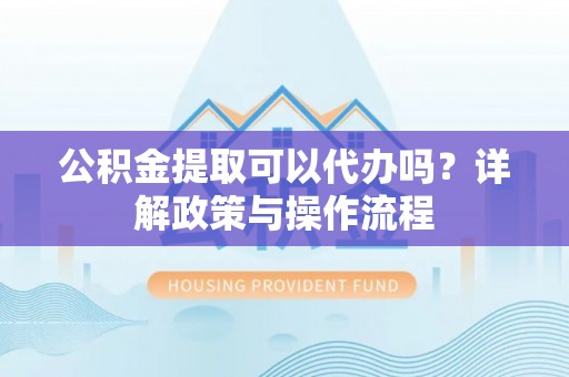 郧西公积金提取可以代办吗？详解政策与操作流程