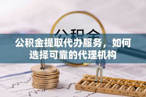 郧西公积金提取代办服务，如何选择可靠的代理机构