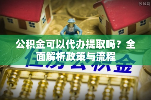 郧西公积金可以代办提取吗？全面解析政策与流程
