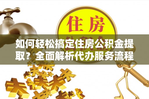 郧西如何轻松搞定住房公积金提取？全面解析代办服务流程与优势