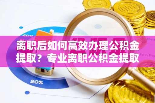 郧西离职后如何高效办理公积金提取？专业离职公积金提取代办服务指南