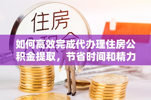 郧西如何高效完成代办理住房公积金提取，节省时间和精力？
