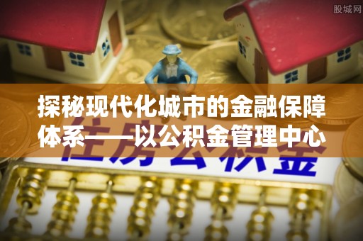 郧西探秘现代化城市的金融保障体系——以公积金管理中心为核心的民生服务