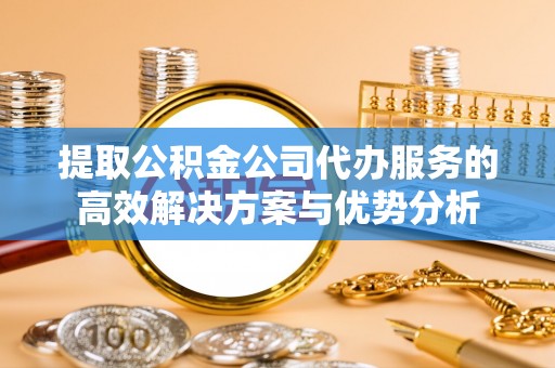 郧西提取公积金公司代办服务的高效解决方案与优势分析
